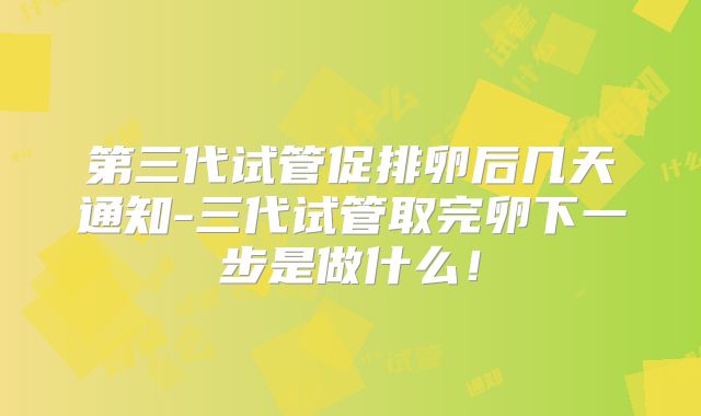第三代试管促排卵后几天通知-三代试管取完卵下一步是做什么!