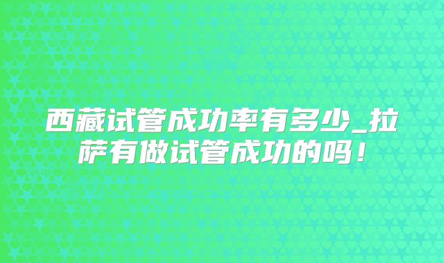 西藏试管成功率有多少_拉萨有做试管成功的吗！