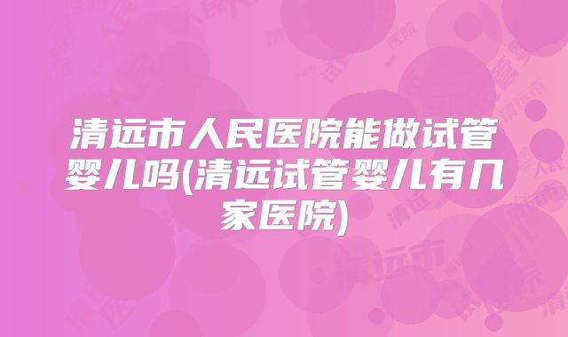 清远市人民医院能做试管婴儿吗(清远试管婴儿有几家医院)