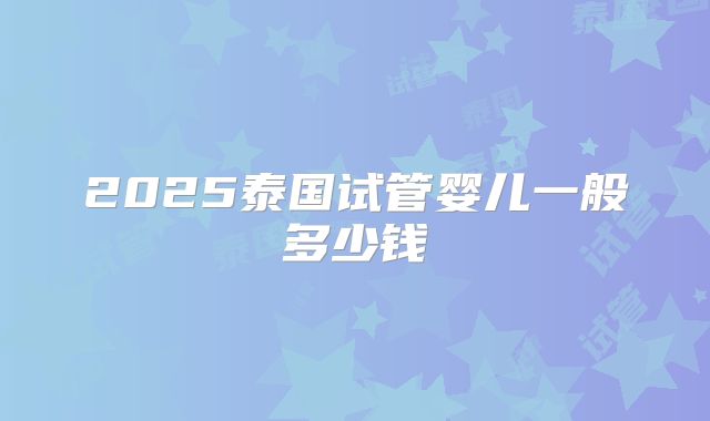 2025泰国试管婴儿一般多少钱