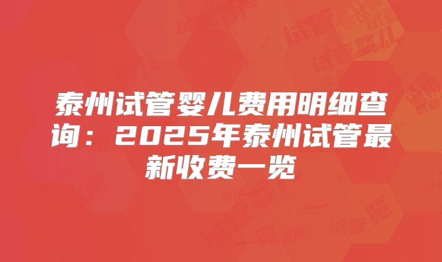 泰州试管婴儿费用明细查询：2025年泰州试管最新收费一览