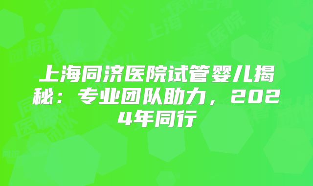 上海同济医院试管婴儿揭秘：专业团队助力，2024年同行