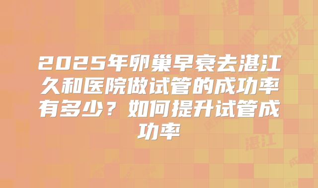 2025年卵巢早衰去湛江久和医院做试管的成功率有多少？如何提升试管成功率