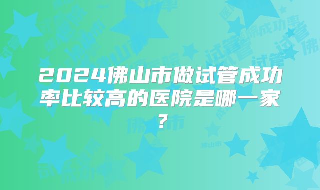2024佛山市做试管成功率比较高的医院是哪一家?