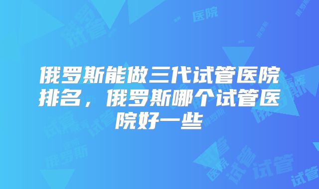 俄罗斯能做三代试管医院排名,俄罗斯哪个试管医院好一些
