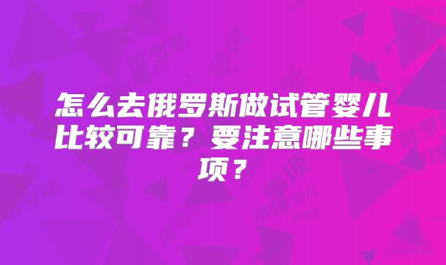 怎么去俄罗斯做试管婴儿比较可靠？要注意哪些事项？