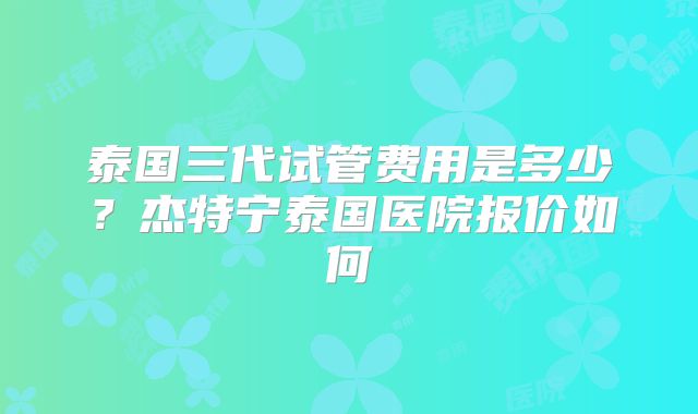 泰国三代试管费用是多少？杰特宁泰国医院报价如何