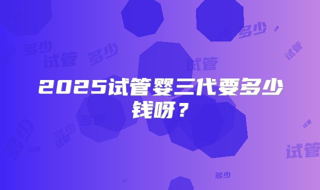 2025试管婴三代要多少钱呀?