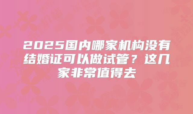 2025国内哪家机构没有结婚证可以做试管?这几家非常值得去