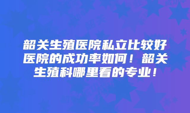 韶关生殖医院私立比较好医院的成功率如何！韶关生殖科哪里看的专业！