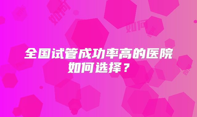 全国试管成功率高的医院如何选择?