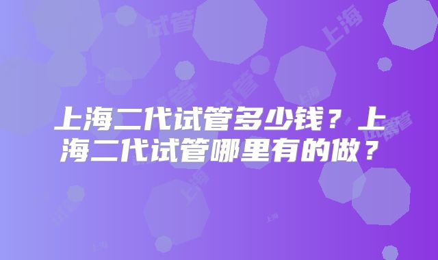 上海二代试管多少钱？上海二代试管哪里有的做？
