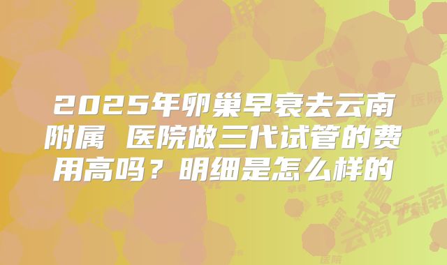 2025年卵巢早衰去云南附属 医院做三代试管的费用高吗?明细是怎么样的