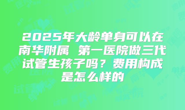 2025年大龄单身可以在南华附属 第一医院做三代试管生孩子吗?费用构成是怎么样的