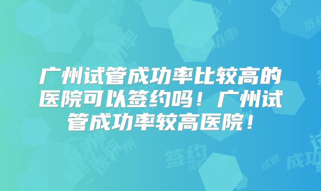广州试管成功率比较高的医院可以签约吗！广州试管成功率较高医院！