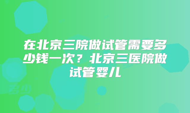 在北京三院做试管需要多少钱一次?北京三医院做试管婴儿