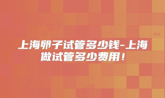 上海卵子试管多少钱-上海做试管多少费用!