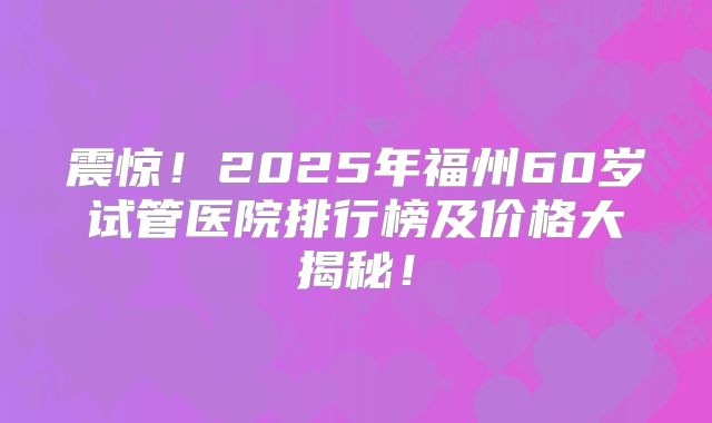 震惊！2025年福州60岁试管医院排行榜及价格大揭秘！