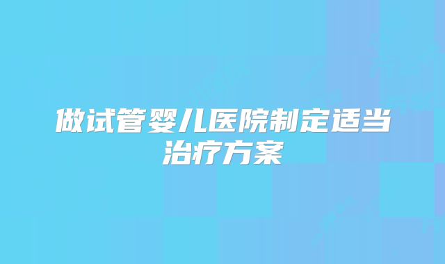 做试管婴儿医院制定适当治疗方案