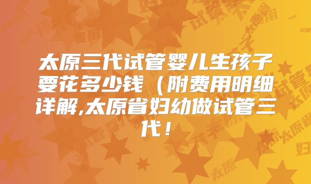 太原三代试管婴儿生孩子要花多少钱(附费用明细详解,太原省妇幼做试管三代!