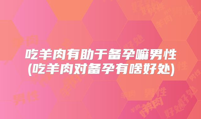 吃羊肉有助于备孕嘛男性(吃羊肉对备孕有啥好处)