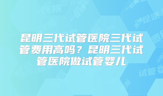 昆明三代试管医院三代试管费用高吗？昆明三代试管医院做试管婴儿