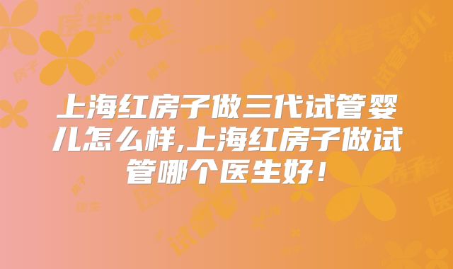 上海红房子做三代试管婴儿怎么样,上海红房子做试管哪个医生好!