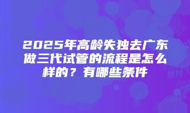 2025年高龄失独去广东做三代试管的流程是怎么样的？有哪些条件