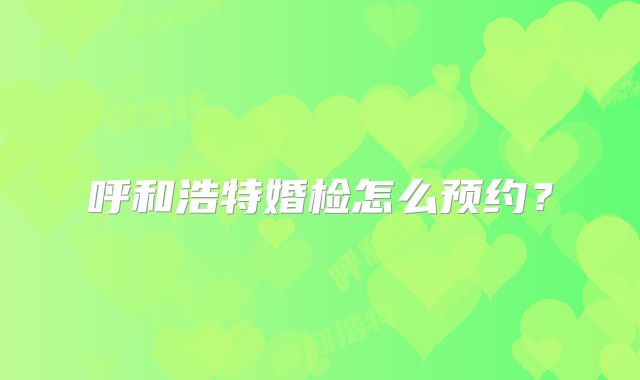 呼和浩特婚检怎么预约？