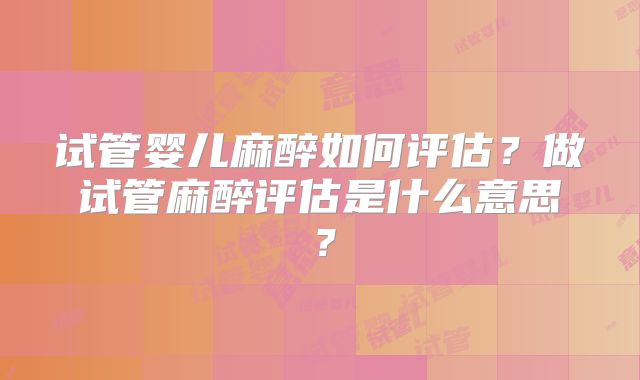 试管婴儿麻醉如何评估?做试管麻醉评估是什么意思?