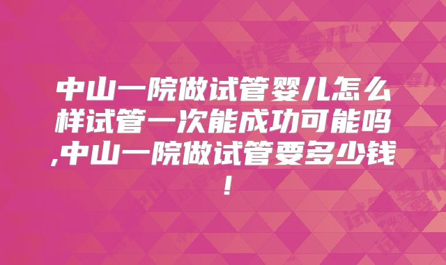 中山一院做试管婴儿怎么样试管一次能成功可能吗,中山一院做试管要多少钱!