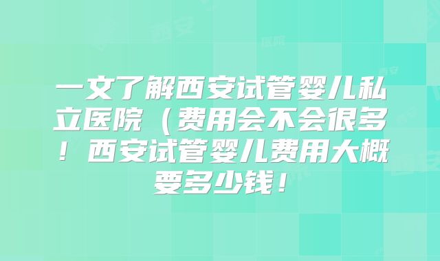 一文了解西安试管婴儿私立医院（费用会不会很多！西安试管婴儿费用大概要多少钱！
