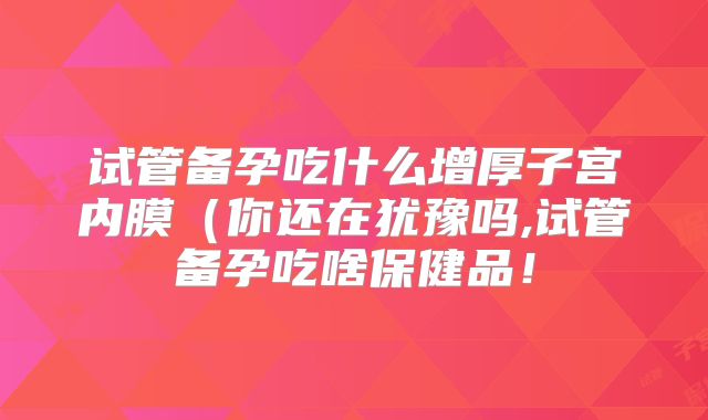 试管备孕吃什么增厚子宫内膜(你还在犹豫吗,试管备孕吃啥保健品!