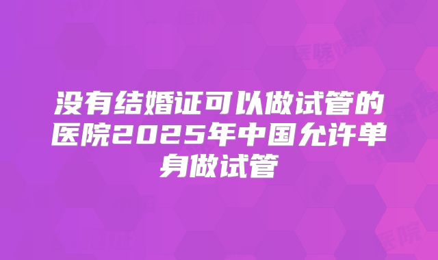 没有结婚证可以做试管的医院2025年中国允许单身做试管