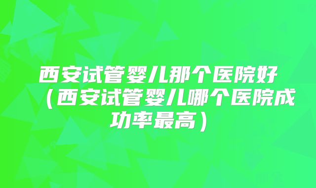 西安试管婴儿那个医院好(西安试管婴儿哪个医院成功率最高)
