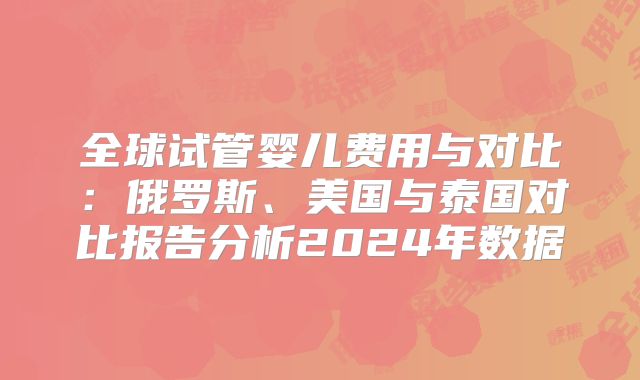 全球试管婴儿费用与对比：俄罗斯、美国与泰国对比报告分析2024年数据