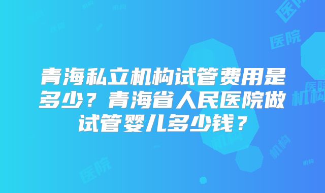 青海私立机构试管费用是多少？青海省人民医院做试管婴儿多少钱？