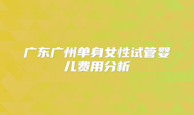 广东广州单身女性试管婴儿费用分析