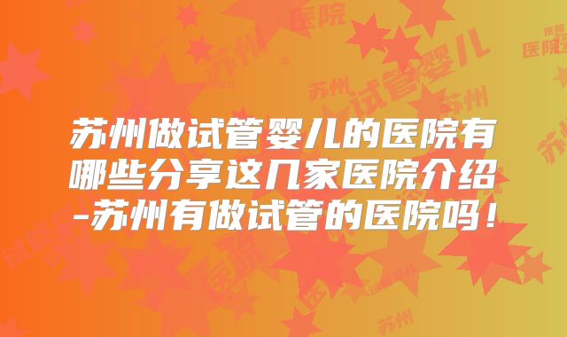 苏州做试管婴儿的医院有哪些分享这几家医院介绍-苏州有做试管的医院吗!