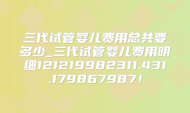 三代试管婴儿费用总共要多少_三代试管婴儿费用明细121219982311.431.179867987!