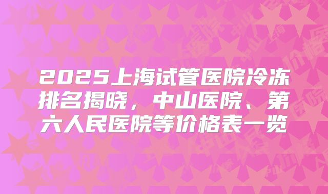 2025上海试管医院冷冻排名揭晓，中山医院、第六人民医院等价格表一览