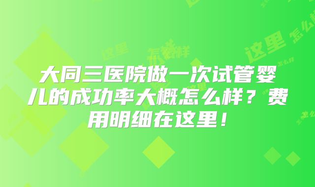 大同三医院做一次试管婴儿的成功率大概怎么样？费用明细在这里！