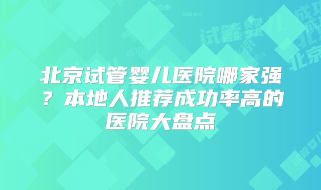北京试管婴儿医院哪家强？本地人推荐成功率高的医院大盘点