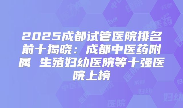 2025成都试管医院排名前十揭晓:成都中医药附属 生殖妇幼医院等十强医院上榜