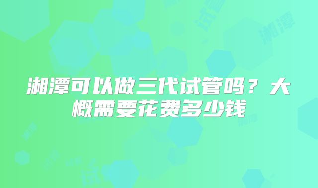 湘潭可以做三代试管吗？大概需要花费多少钱