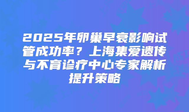 2025年卵巢早衰影响试管成功率？上海集爱遗传与不育诊疗中心专家解析提升策略