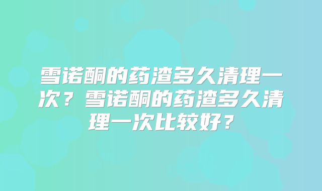 雪诺酮的药渣多久清理一次?雪诺酮的药渣多久清理一次比较好?