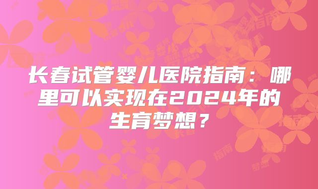 长春试管婴儿医院指南:哪里可以实现在2024年的生育梦想?