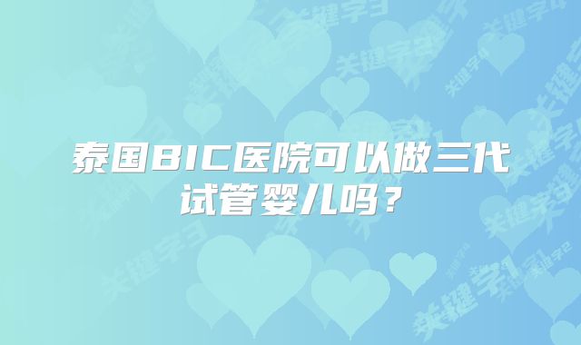 泰国BIC医院可以做三代试管婴儿吗？