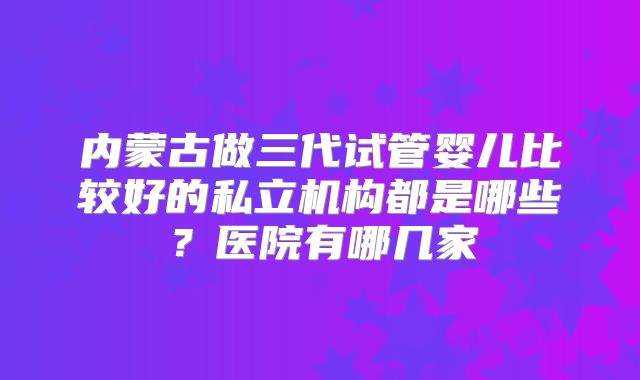 内蒙古做三代试管婴儿比较好的私立机构都是哪些？医院有哪几家